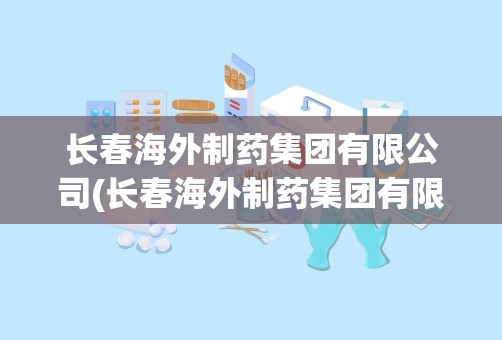 长春海外制药集团有限公司(长春海外制药集团有限公司怎么样)