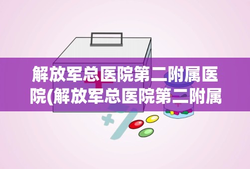 解放军总医院第二附属医院(解放军总医院第二附属医院在哪里)