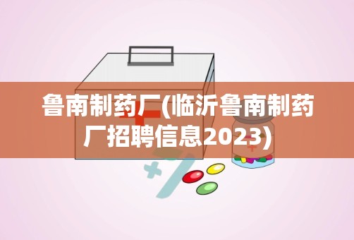 鲁南制药厂(临沂鲁南制药厂招聘信息2023)