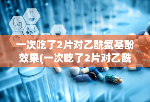 一次吃了2片对乙酰氨基酚效果(一次吃了2片对乙酰氨基酚效果37.8)