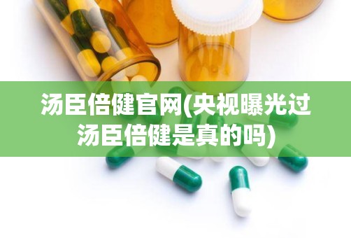 汤臣倍健官网(央视曝光过汤臣倍健是真的吗)