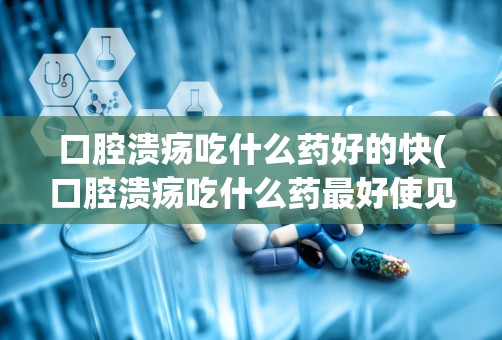 口腔溃疡吃什么药好的快(口腔溃疡吃什么药最好使见效快)