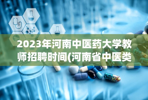 2023年河南中医药大学教师招聘时间(河南省中医类大专学校有哪些)