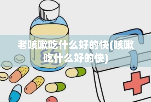 老咳嗽吃什么好的快(咳嗽吃什么好的快)