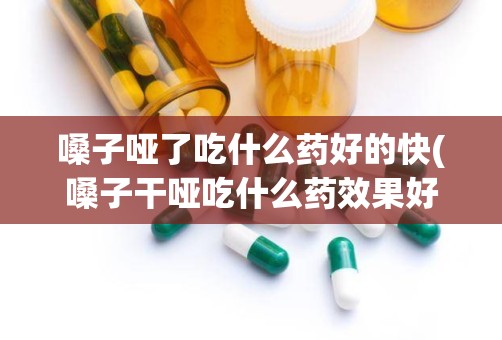 嗓子哑了吃什么药好的快(嗓子干哑吃什么药效果好)