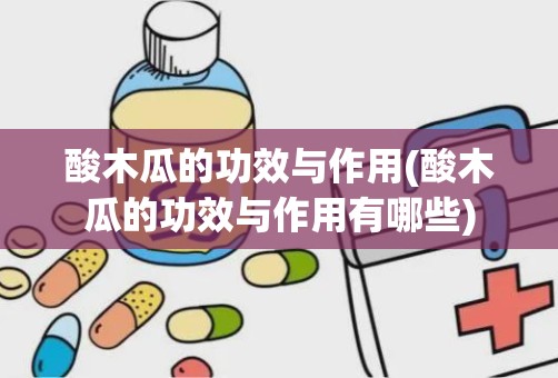 酸木瓜的功效与作用(酸木瓜的功效与作用有哪些)