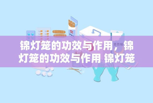 锦灯笼的功效与作用，锦灯笼的功效与作用 锦灯笼的功效与作用介绍