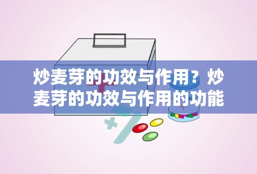 炒麦芽的功效与作用？炒麦芽的功效与作用的功能与主治是什么