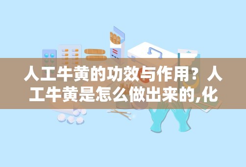 人工牛黄的功效与作用？人工牛黄是怎么做出来的,化学原料都有什么