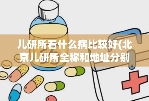 儿研所看什么病比较好(北京儿研所全称和地址分别是什么)