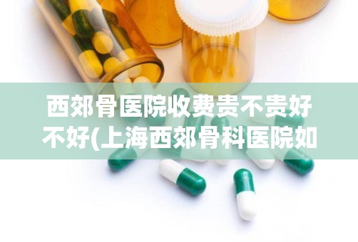 西郊骨医院收费贵不贵好不好(上海西郊骨科医院如何有谁在那治疗过)