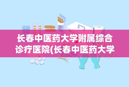 长春中医药大学附属综合诊疗医院(长春中医药大学有几所附属医院)