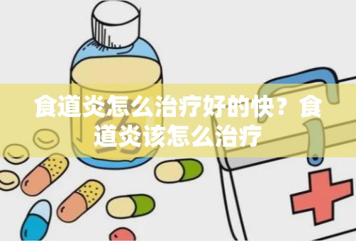 食道炎怎么治疗好的快？食道炎该怎么治疗