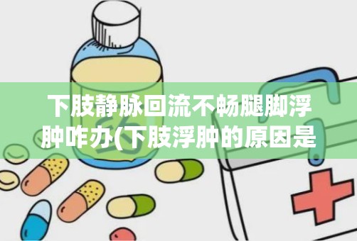 下肢静脉回流不畅腿脚浮肿咋办(下肢浮肿的原因是什么一般怎样治疗)