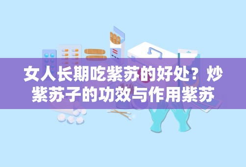 女人长期吃紫苏的好处？炒紫苏子的功效与作用紫苏子的功效与作用及禁忌