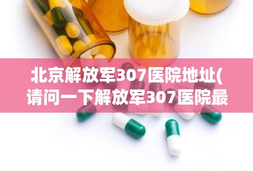 北京解放军307医院地址(请问一下解放军307医院最近的公交站或地铁站是什么啊)