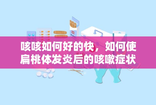 咳咳如何好的快，如何使扁桃体发炎后的咳嗽症状更快痊愈