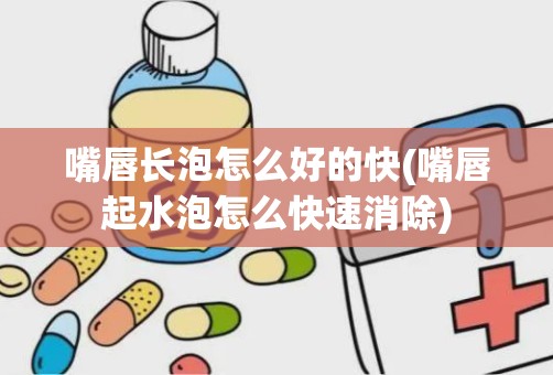 嘴唇长泡怎么好的快(嘴唇起水泡怎么快速消除)