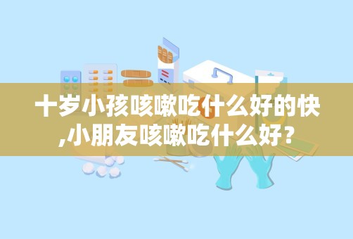 十岁小孩咳嗽吃什么好的快,小朋友咳嗽吃什么好？