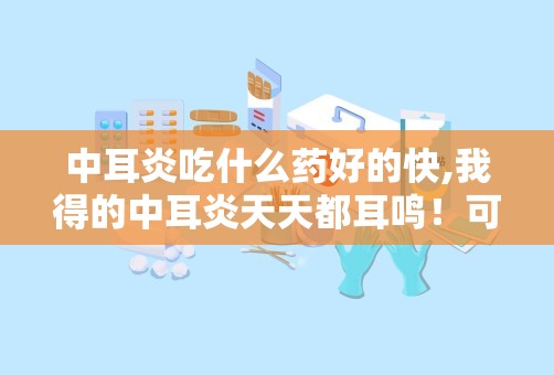 中耳炎吃什么药好的快,我得的中耳炎天天都耳鸣！可烦人！怎么治啊？吃什么药？