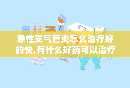 急性支气管炎怎么治疗好的快,有什么好药可以治疗支气管炎