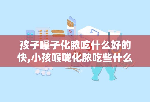 孩子嗓子化脓吃什么好的快,小孩喉咙化脓吃些什么汤