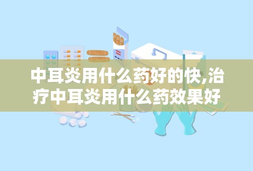 中耳炎用什么药好的快,治疗中耳炎用什么药效果好？谢谢各位啦~