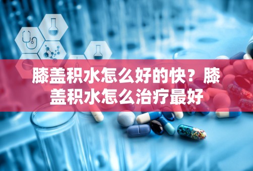 膝盖积水怎么好的快？膝盖积水怎么治疗最好