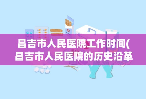 昌吉市人民医院工作时间(昌吉市人民医院的历史沿革)