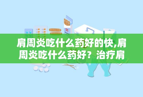 肩周炎吃什么药好的快,肩周炎吃什么药好？治疗肩周炎的药物详解与推荐