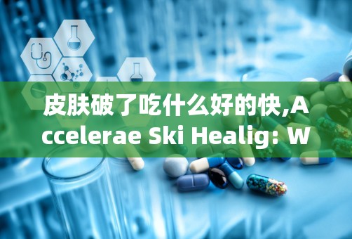 皮肤破了吃什么好的快,Accelerae Ski Healig: Wha o Ea for Faser Recovery