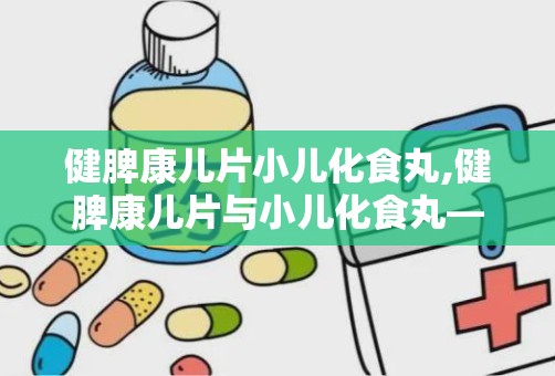 健脾康儿片小儿化食丸,健脾康儿片与小儿化食丸——儿童健康成长的守护神