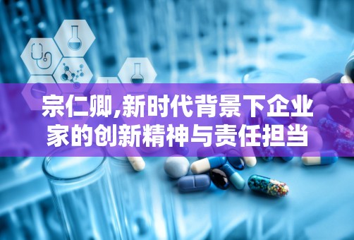 宗仁卿,新时代背景下企业家的创新精神与责任担当