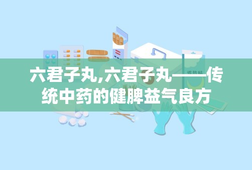 六君子丸,六君子丸——传统中药的健脾益气良方