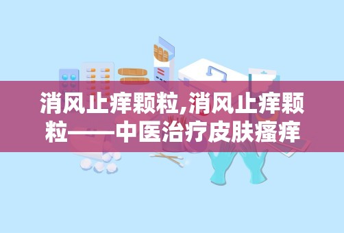 消风止痒颗粒,消风止痒颗粒——中医治疗皮肤瘙痒的良药