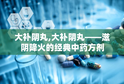 大补阴丸,大补阴丸——滋阴降火的经典中药方剂