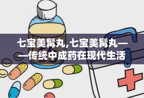 七宝美髯丸,七宝美髯丸——传统中成药在现代生活中的应用与功效