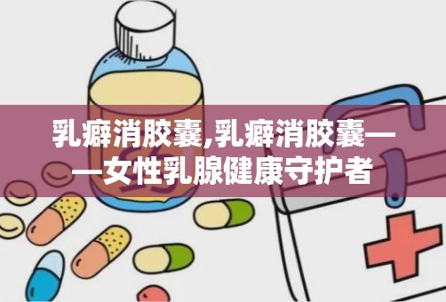 乳癖消胶囊,乳癖消胶囊——女性乳腺健康守护者