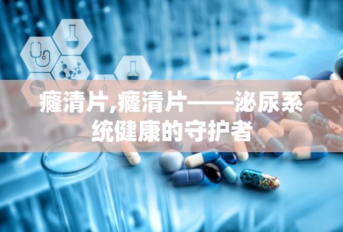 癃清片,癃清片——泌尿系统健康的守护者