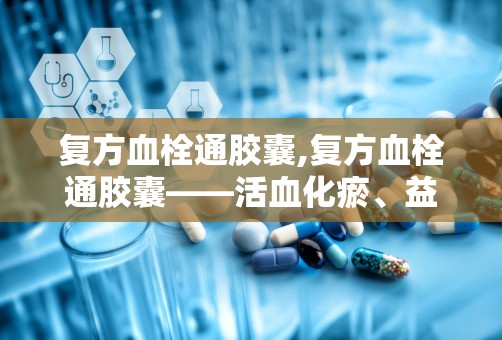 复方血栓通胶囊,复方血栓通胶囊——活血化瘀、益气养阴的神奇药物