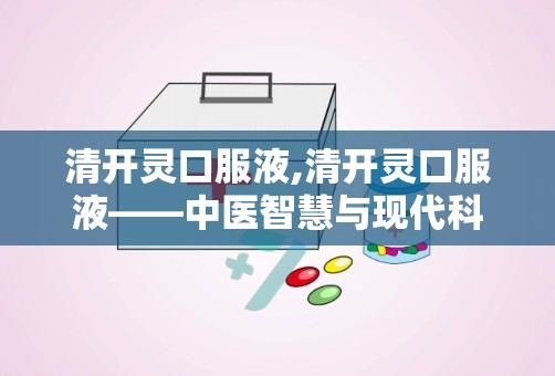 清开灵口服液,清开灵口服液——中医智慧与现代科技的结晶