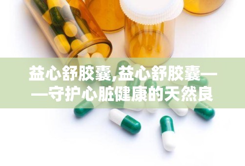 益心舒胶囊,益心舒胶囊——守护心脏健康的天然良药