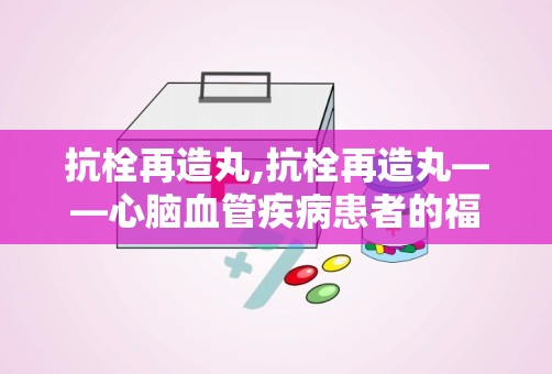 抗栓再造丸,抗栓再造丸——心脑血管疾病患者的福音