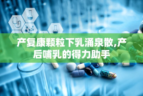 产复康颗粒下乳涌泉散,产后哺乳的得力助手