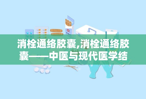 消栓通络胶囊,消栓通络胶囊——中医与现代医学结合的典范