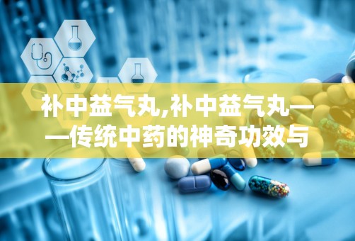 补中益气丸,补中益气丸——传统中药的神奇功效与适用人群