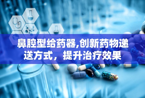 鼻腔型给药器,创新药物递送方式，提升治疗效果