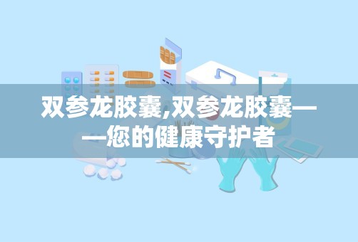 双参龙胶囊,双参龙胶囊——您的健康守护者