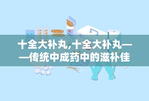 十全大补丸,十全大补丸——传统中成药中的滋补佳品