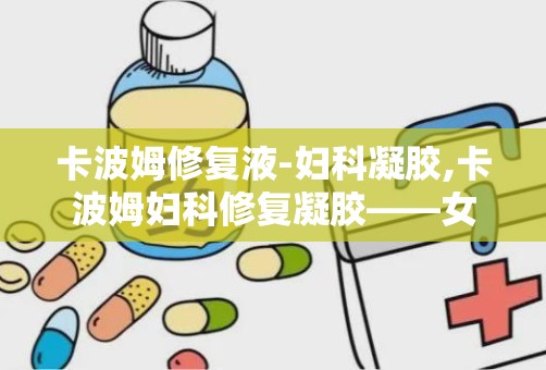 卡波姆修复液-妇科凝胶,卡波姆妇科修复凝胶——女性私密健康的守护者